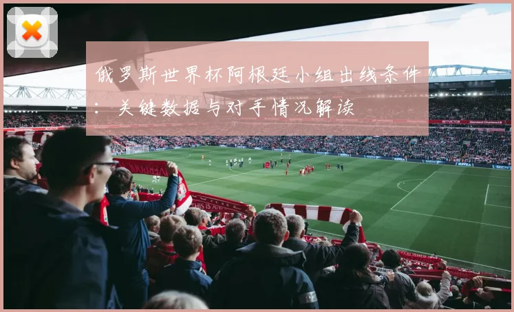 俄罗斯世界杯阿根廷小组出线条件:关键数据与对手情况解读