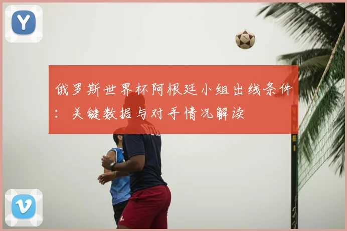 俄罗斯世界杯阿根廷小组出线条件：关键数据与对手情况解读
